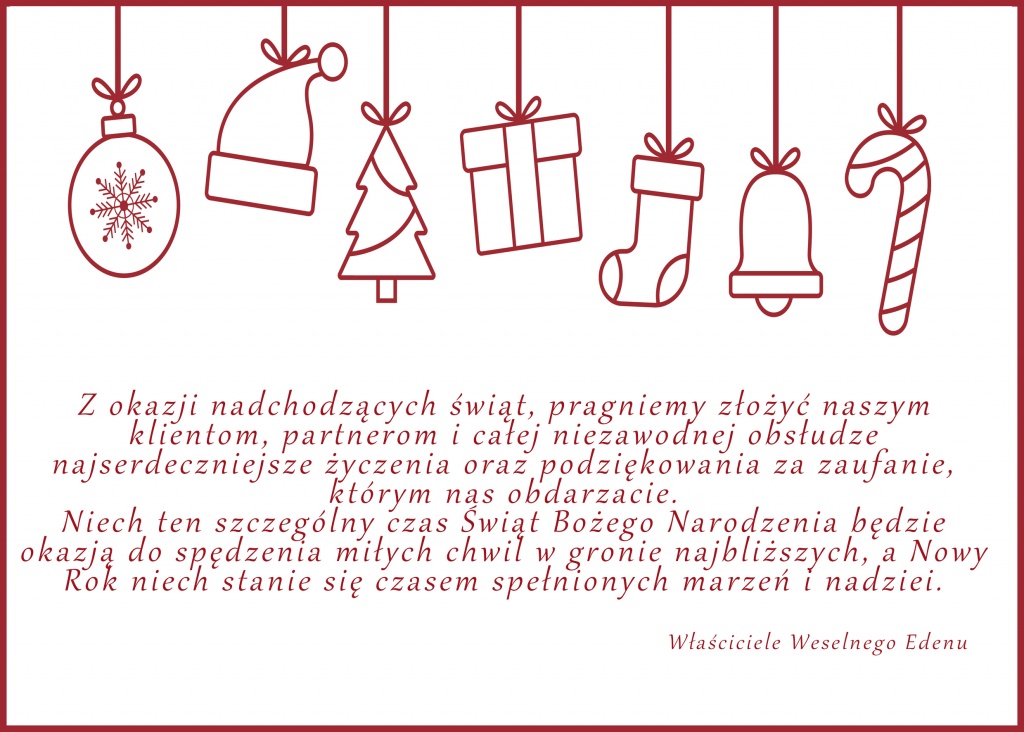 Z okazji nadchodzących świąt, pragniemy złożyć naszym klientom, partnerom i całej niezawodnej obsłudze najserdeczniejsze życzenia oraz podziękowania za zaufanie, którym nas obdarzacie.
Niech ten szczególny czas Świąt Bożego Narodzenia będzie okazją do spędzenia miłych chwil w gronie najbliższych, a Nowy Rok niech stanie się czasem spełnionych marzeń i nadziei.

Właściciele Weselnego Edenu